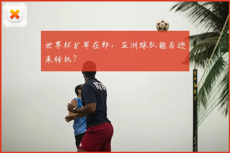 世界杯扩军在即,亚洲球队能否迎来转机?