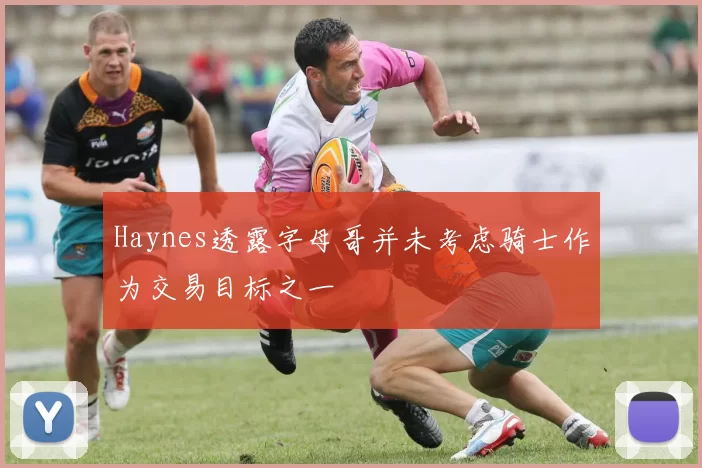 Haynes透露字母哥并未考虑骑士作为交易目标之一
