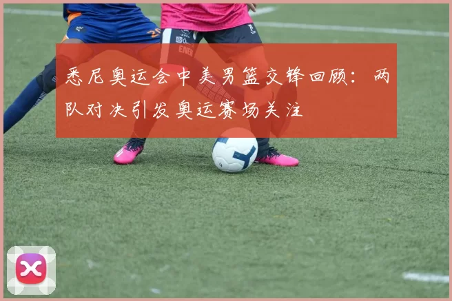 悉尼奥运会中美男篮交锋回顾：两队对决引发奥运赛场关注