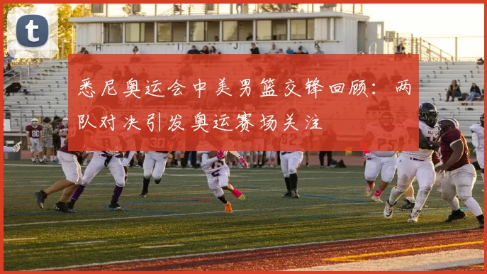 悉尼奥运会中美男篮交锋回顾：两队对决引发奥运赛场关注