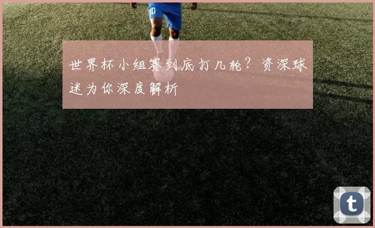 世界杯小组赛到底打几轮？资深球迷为你深度解析