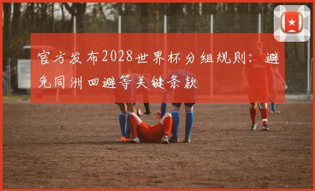 官方发布2028世界杯分组规则：避免同洲回避等关键条款