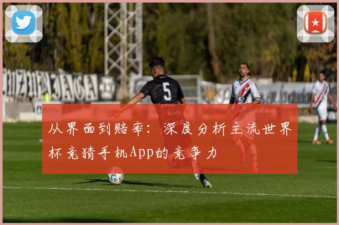 从界面到赔率：深度分析主流世界杯竞猜手机App的竞争力