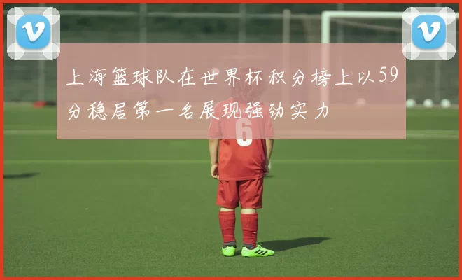 上海篮球队在世界杯积分榜上以59分稳居第一名展现强劲实力