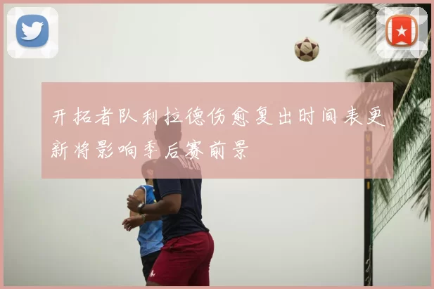 开拓者队利拉德伤愈复出时间表更新将影响季后赛前景