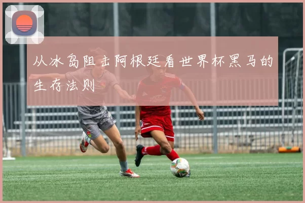 从冰岛阻击阿根廷看世界杯黑马的生存法则