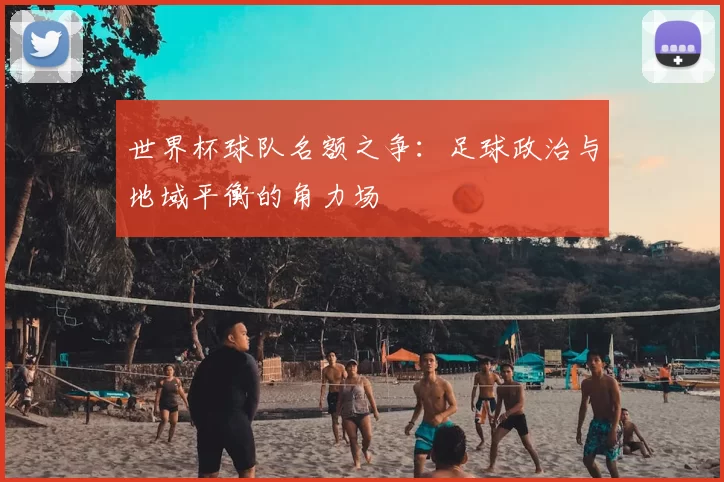 世界杯球队名额之争：足球政治与地域平衡的角力场