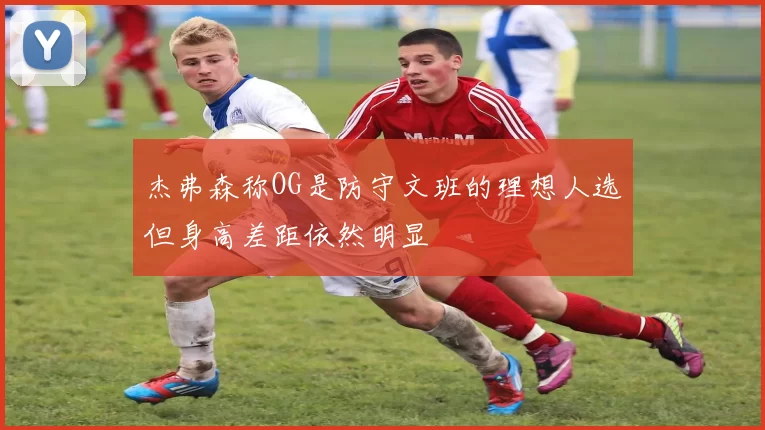杰弗森称OG是防守文班的理想人选但身高差距依然明显