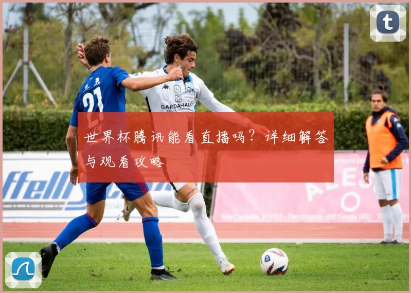 世界杯腾讯能看直播吗?详细解答与观看攻略