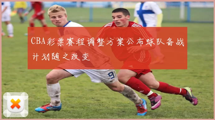 CBA彩票赛程调整方案公布球队备战计划随之改变