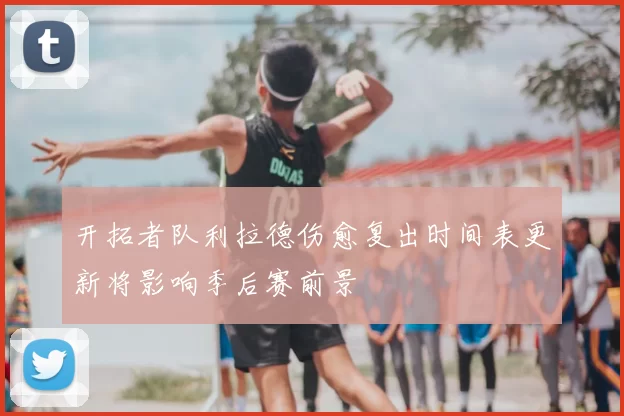 开拓者队利拉德伤愈复出时间表更新将影响季后赛前景
