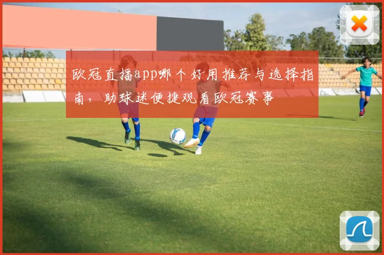 欧冠直播app哪个好用推荐与选择指南，助球迷便捷观看欧冠赛事
