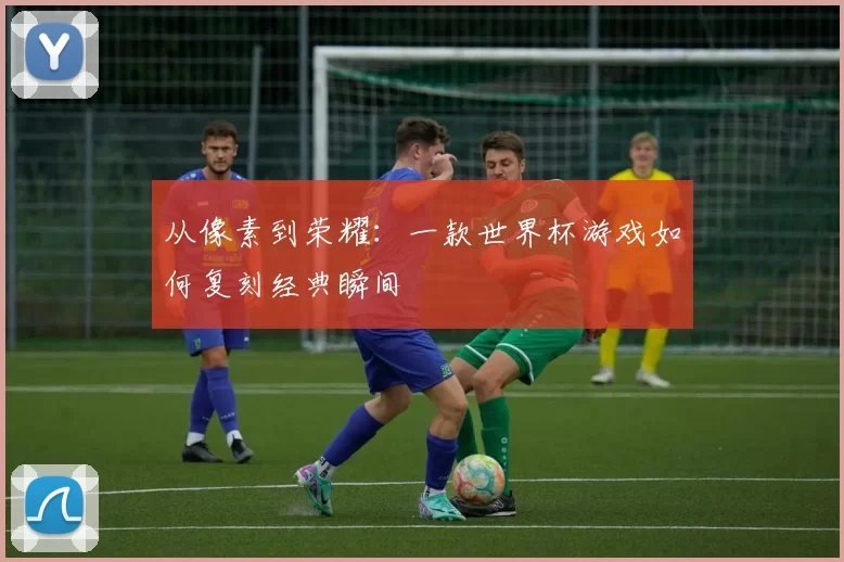 从像素到荣耀：一款世界杯游戏如何复刻经典瞬间
