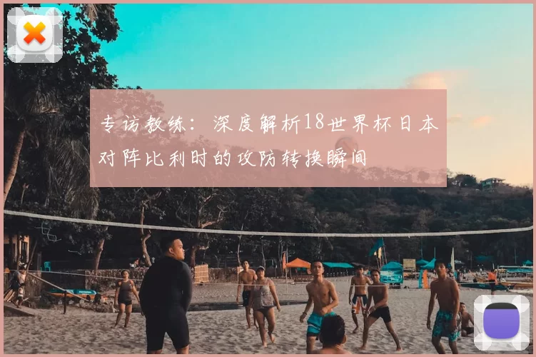 专访教练：深度解析18世界杯日本对阵比利时的攻防转换瞬间