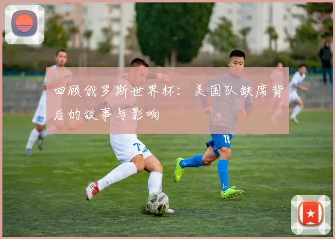 回顾俄罗斯世界杯：美国队缺席背后的故事与影响
