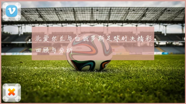 北爱尔兰与白俄罗斯足球对决精彩回顾与分析