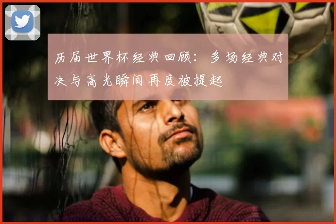 历届世界杯经典回顾:多场经典对决与高光瞬间再度被提起