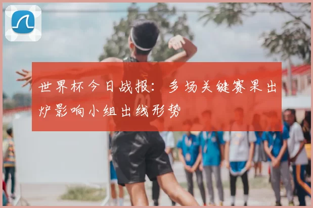 世界杯今日战报：多场关键赛果出炉影响小组出线形势