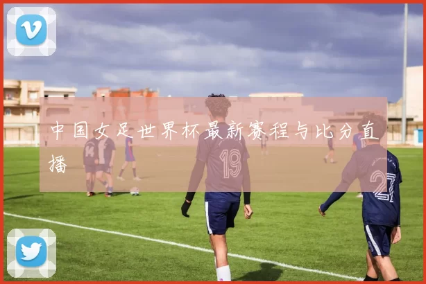 中国女足世界杯最新赛程与比分直播