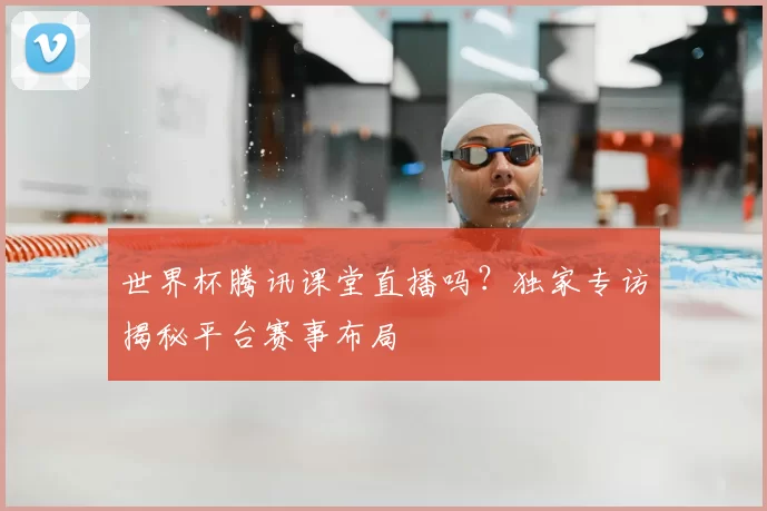 世界杯腾讯课堂直播吗?独家专访揭秘平台赛事布局