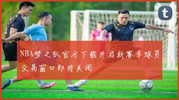 NBA梦之队官方下载开启新赛季球员交易窗口即将关闭
