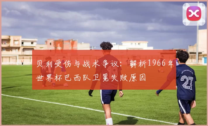 贝利受伤与战术争议：解析1966年世界杯巴西队卫冕失败原因