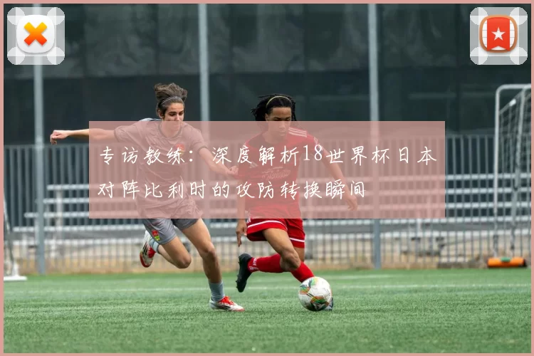 专访教练：深度解析18世界杯日本对阵比利时的攻防转换瞬间