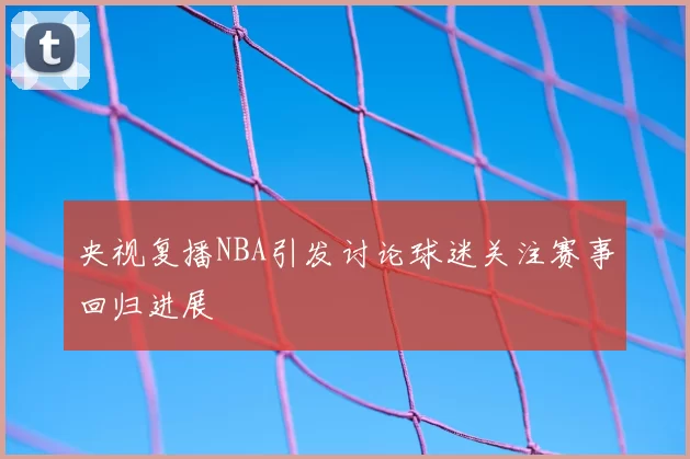央视复播NBA引发讨论球迷关注赛事回归进展