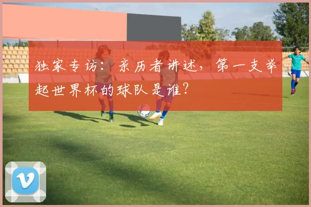 独家专访：亲历者讲述，第一支举起世界杯的球队是谁？