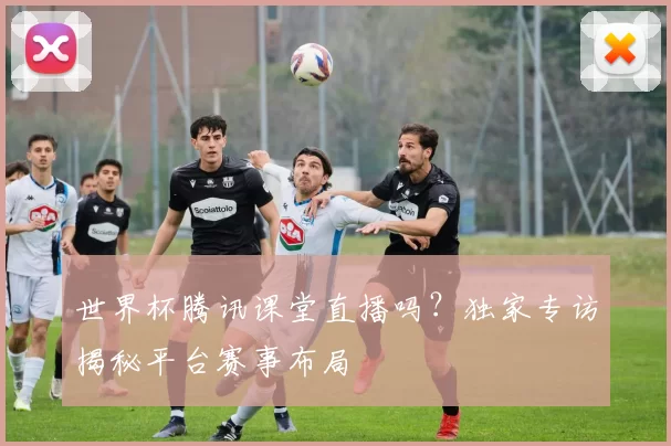 世界杯腾讯课堂直播吗?独家专访揭秘平台赛事布局