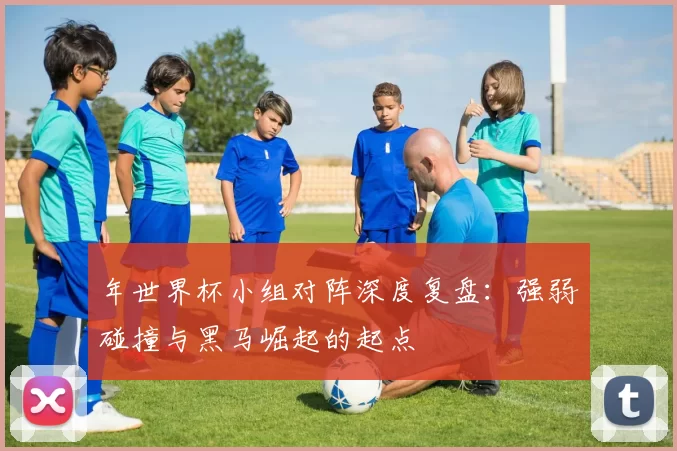年世界杯小组对阵深度复盘:强弱碰撞与黑马崛起的起点